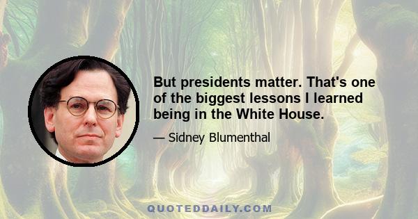 But presidents matter. That's one of the biggest lessons I learned being in the White House.