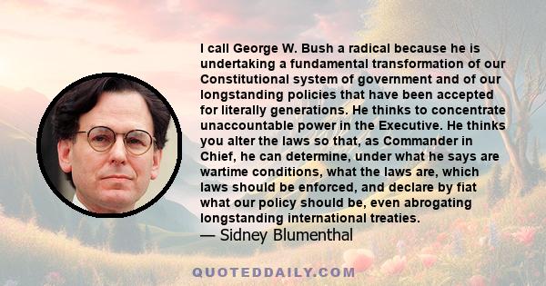 I call George W. Bush a radical because he is undertaking a fundamental transformation of our Constitutional system of government and of our longstanding policies that have been accepted for literally generations. He