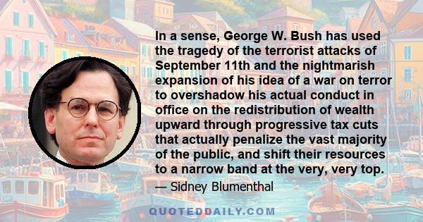 In a sense, George W. Bush has used the tragedy of the terrorist attacks of September 11th and the nightmarish expansion of his idea of a war on terror to overshadow his actual conduct in office on the redistribution of 