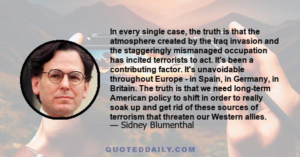 In every single case, the truth is that the atmosphere created by the Iraq invasion and the staggeringly mismanaged occupation has incited terrorists to act. It's been a contributing factor. It's unavoidable throughout