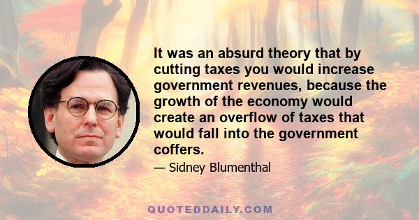 It was an absurd theory that by cutting taxes you would increase government revenues, because the growth of the economy would create an overflow of taxes that would fall into the government coffers.