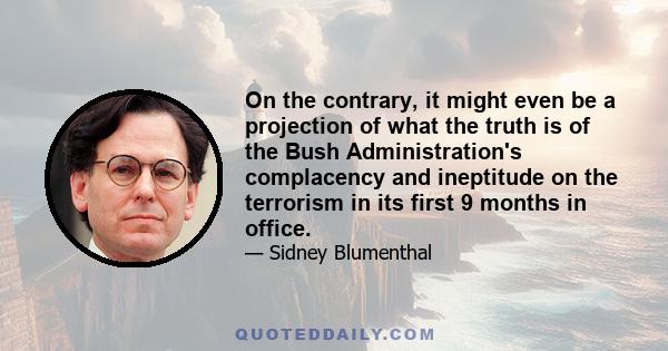 On the contrary, it might even be a projection of what the truth is of the Bush Administration's complacency and ineptitude on the terrorism in its first 9 months in office.