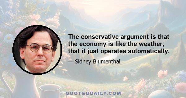 The conservative argument is that the economy is like the weather, that it just operates automatically.