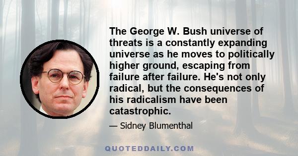 The George W. Bush universe of threats is a constantly expanding universe as he moves to politically higher ground, escaping from failure after failure. He's not only radical, but the consequences of his radicalism have 