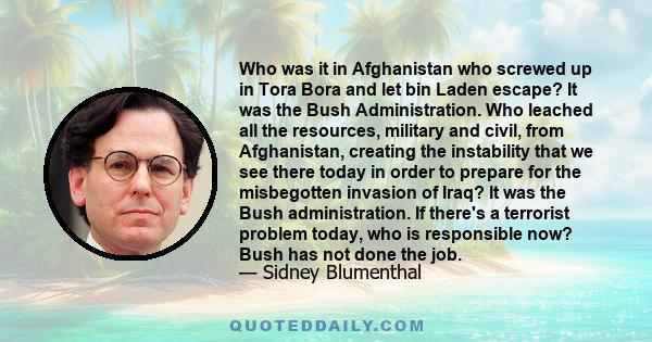 Who was it in Afghanistan who screwed up in Tora Bora and let bin Laden escape? It was the Bush Administration. Who leached all the resources, military and civil, from Afghanistan, creating the instability that we see