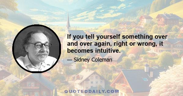 If you tell yourself something over and over again, right or wrong, it becomes intuitive.