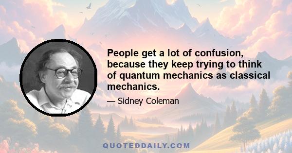 People get a lot of confusion, because they keep trying to think of quantum mechanics as classical mechanics.