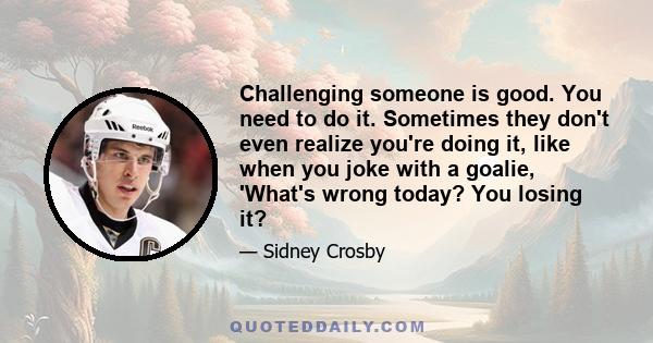 Challenging someone is good. You need to do it. Sometimes they don't even realize you're doing it, like when you joke with a goalie, 'What's wrong today? You losing it?