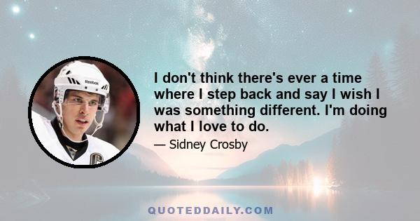 I don't think there's ever a time where I step back and say I wish I was something different. I'm doing what I love to do.