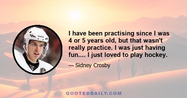 I have been practising since I was 4 or 5 years old, but that wasn't really practice. I was just having fun.... I just loved to play hockey.