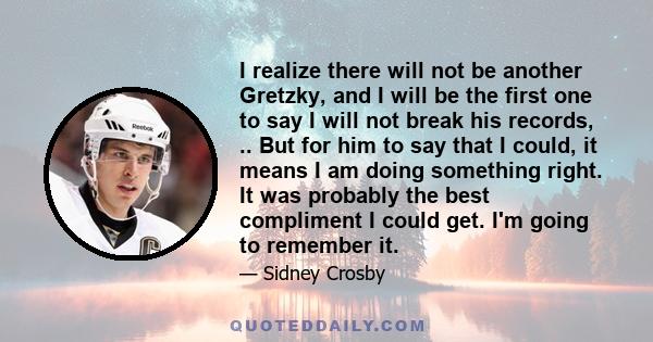 I realize there will not be another Gretzky, and I will be the first one to say I will not break his records, .. But for him to say that I could, it means I am doing something right. It was probably the best compliment