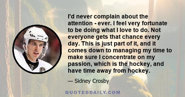 I'd never complain about the attention - ever. I feel very fortunate to be doing what I love to do. Not everyone gets that chance every day. This is just part of it, and it comes down to managing my time to make sure I