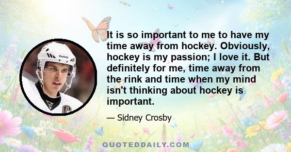 It is so important to me to have my time away from hockey. Obviously, hockey is my passion; I love it. But definitely for me, time away from the rink and time when my mind isn't thinking about hockey is important.