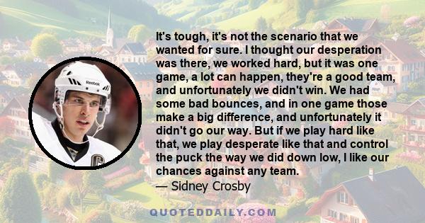 It's tough, it's not the scenario that we wanted for sure. I thought our desperation was there, we worked hard, but it was one game, a lot can happen, they're a good team, and unfortunately we didn't win. We had some