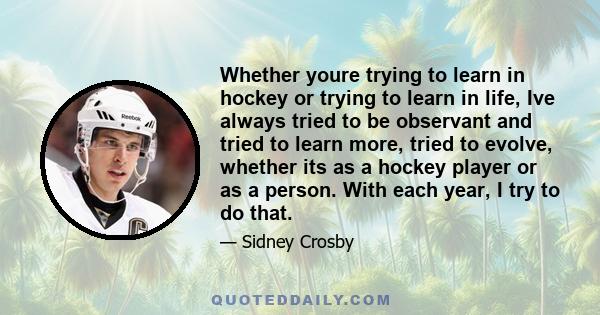 Whether youre trying to learn in hockey or trying to learn in life, Ive always tried to be observant and tried to learn more, tried to evolve, whether its as a hockey player or as a person. With each year, I try to do