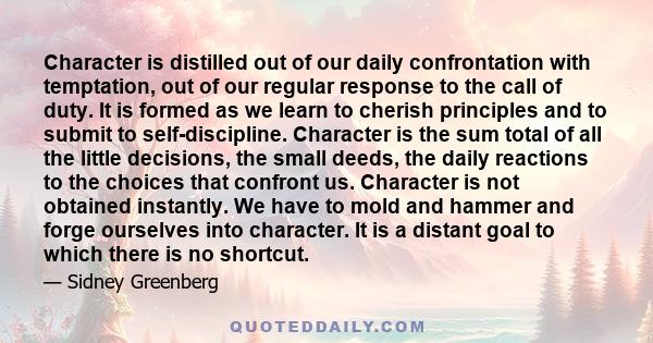 Character is distilled out of our daily confrontation with temptation, out of our regular response to the call of duty. It is formed as we learn to cherish principles and to submit to self-discipline. Character is the