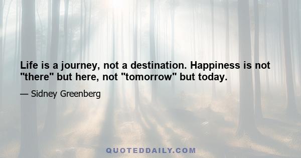 Life is a journey, not a destination. Happiness is not there but here, not tomorrow but today.