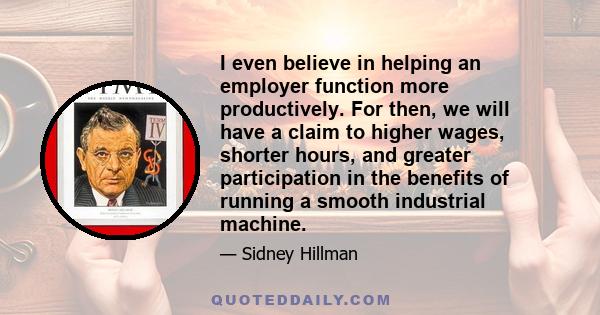 I even believe in helping an employer function more productively. For then, we will have a claim to higher wages, shorter hours, and greater participation in the benefits of running a smooth industrial machine.