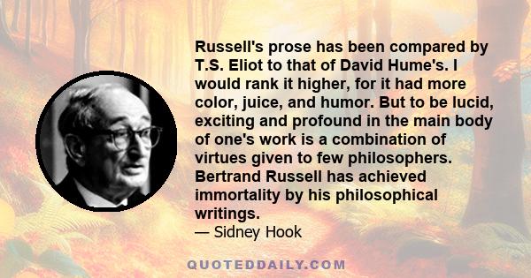 Russell's prose has been compared by T.S. Eliot to that of David Hume's. I would rank it higher, for it had more color, juice, and humor. But to be lucid, exciting and profound in the main body of one's work is a