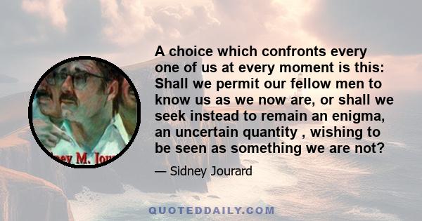 A choice which confronts every one of us at every moment is this: Shall we permit our fellow men to know us as we now are, or shall we seek instead to remain an enigma, an uncertain quantity , wishing to be seen as