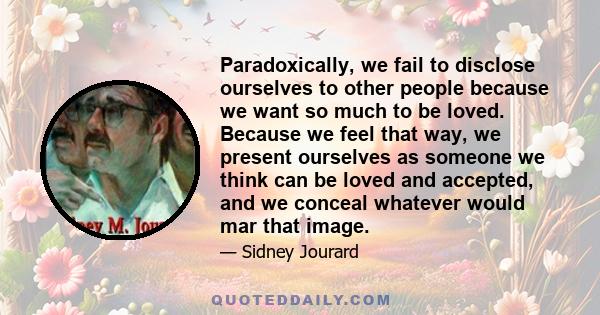 Paradoxically, we fail to disclose ourselves to other people because we want so much to be loved. Because we feel that way, we present ourselves as someone we think can be loved and accepted, and we conceal whatever