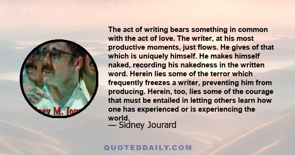 The act of writing bears something in common with the act of love. The writer, at his most productive moments, just flows. He gives of that which is uniquely himself. He makes himself naked, recording his nakedness in