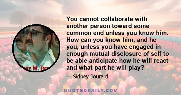 You cannot collaborate with another person toward some common end unless you know him. How can you know him, and he you, unless you have engaged in enough mutual disclosure of self to be able anticipate how he will