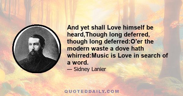 And yet shall Love himself be heard,Though long deferred, though long deferred:O'er the modern waste a dove hath whirred:Music is Love in search of a word.