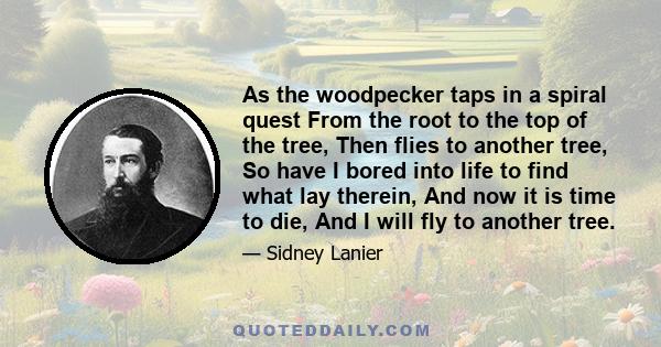 As the woodpecker taps in a spiral quest From the root to the top of the tree, Then flies to another tree, So have I bored into life to find what lay therein, And now it is time to die, And I will fly to another tree.