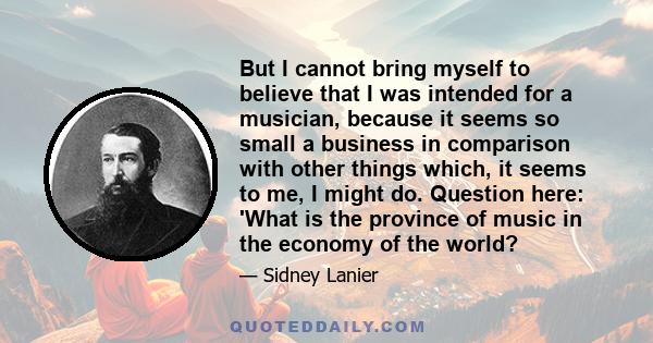 But I cannot bring myself to believe that I was intended for a musician, because it seems so small a business in comparison with other things which, it seems to me, I might do. Question here: 'What is the province of