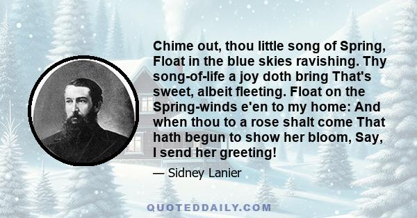 Chime out, thou little song of Spring, Float in the blue skies ravishing. Thy song-of-life a joy doth bring That's sweet, albeit fleeting. Float on the Spring-winds e'en to my home: And when thou to a rose shalt come