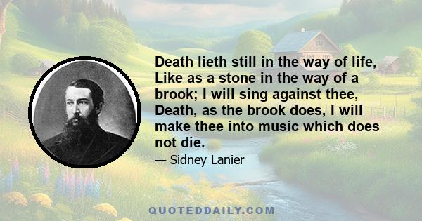 Death lieth still in the way of life, Like as a stone in the way of a brook; I will sing against thee, Death, as the brook does, I will make thee into music which does not die.