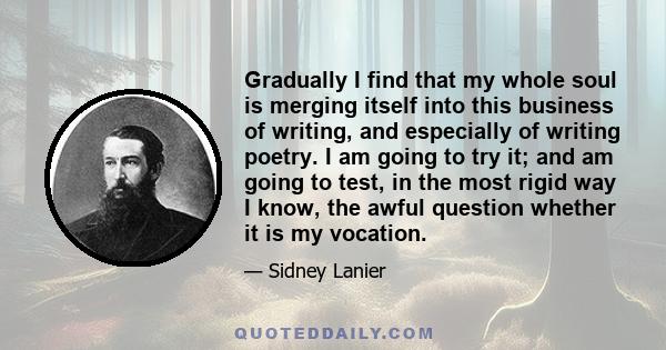 Gradually I find that my whole soul is merging itself into this business of writing, and especially of writing poetry. I am going to try it; and am going to test, in the most rigid way I know, the awful question whether 