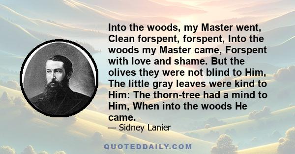 Into the woods, my Master went, Clean forspent, forspent, Into the woods my Master came, Forspent with love and shame. But the olives they were not blind to Him, The little gray leaves were kind to Him: The thorn-tree