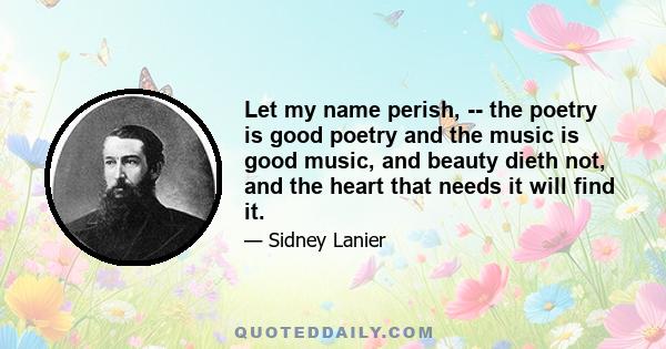 Let my name perish, -- the poetry is good poetry and the music is good music, and beauty dieth not, and the heart that needs it will find it.