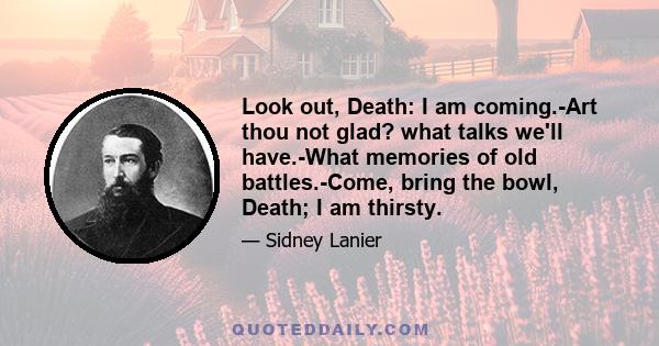 Look out, Death: I am coming.-Art thou not glad? what talks we'll have.-What memories of old battles.-Come, bring the bowl, Death; I am thirsty.