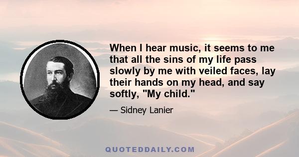 When I hear music, it seems to me that all the sins of my life pass slowly by me with veiled faces, lay their hands on my head, and say softly, My child.