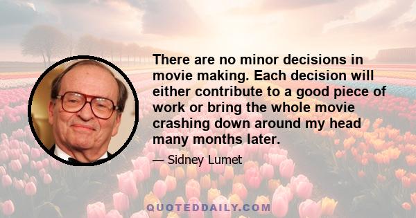 There are no minor decisions in movie making. Each decision will either contribute to a good piece of work or bring the whole movie crashing down around my head many months later.