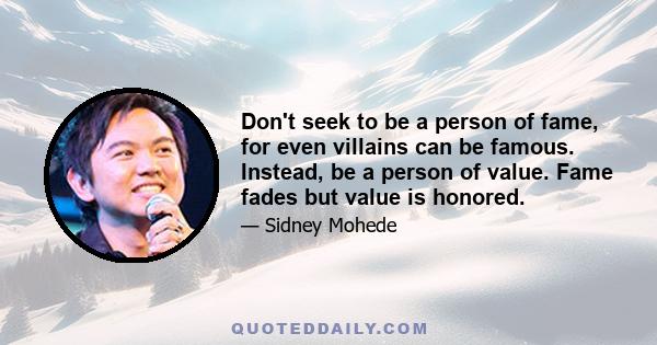 Don't seek to be a person of fame, for even villains can be famous. Instead, be a person of value. Fame fades but value is honored.