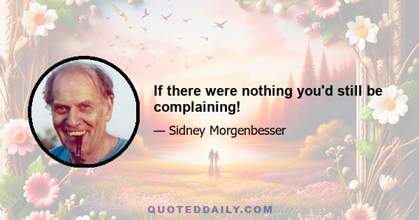 If there were nothing you'd still be complaining!