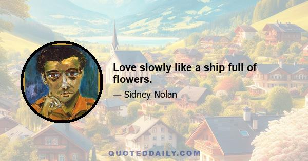 Love slowly like a ship full of flowers.