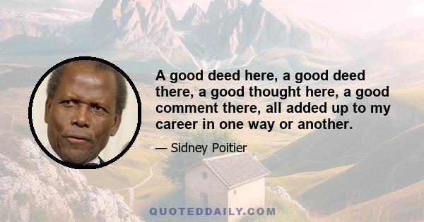 A good deed here, a good deed there, a good thought here, a good comment there, all added up to my career in one way or another.