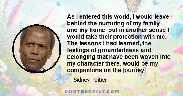 As I entered this world, I would leave behind the nurturing of my family and my home, but in another sense I would take their protection with me. The lessons I had learned, the feelings of groundedness and belonging