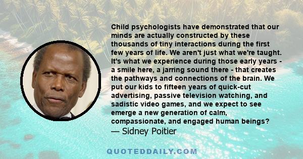 Child psychologists have demonstrated that our minds are actually constructed by these thousands of tiny interactions during the first few years of life. We aren't just what we're taught. It's what we experience during