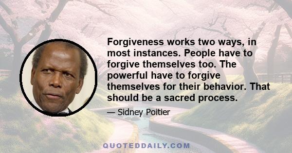 Forgiveness works two ways, in most instances. People have to forgive themselves too. The powerful have to forgive themselves for their behavior. That should be a sacred process.