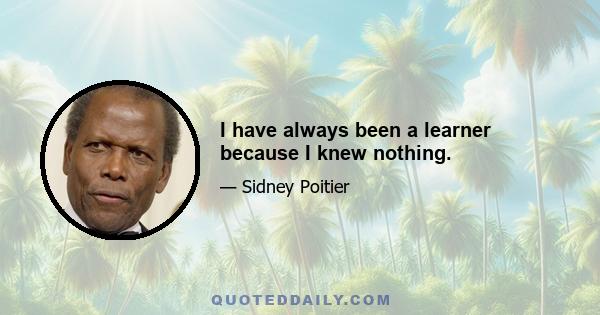 I have always been a learner because I knew nothing.