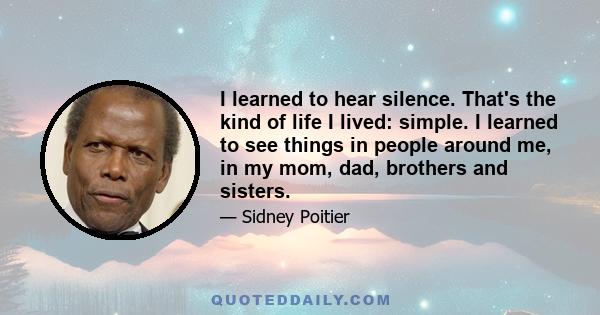 I learned to hear silence. That's the kind of life I lived: simple. I learned to see things in people around me, in my mom, dad, brothers and sisters.