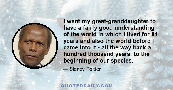 I want my great-granddaughter to have a fairly good understanding of the world in which I lived for 81 years and also the world before I came into it - all the way back a hundred thousand years, to the beginning of our