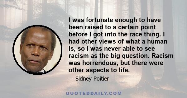 I was fortunate enough to have been raised to a certain point before I got into the race thing. I had other views of what a human is, so I was never able to see racism as the big question. Racism was horrendous, but