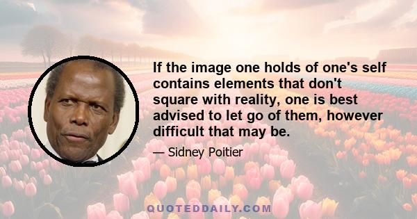 If the image one holds of one's self contains elements that don't square with reality, one is best advised to let go of them, however difficult that may be.